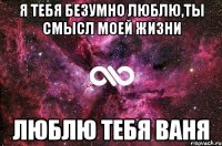 я тебя безумно люблю,ты смысл моей жизни люблю тебя Ваня