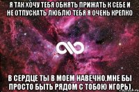 я так хочу тебя обнять прижать к себе и не отпускать люблю тебя я очень крепко В сердце ты в моем навечно,мне бы просто быть рядом с тобою Игорь)