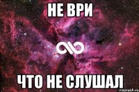 НЕ ВРИ ЧТО НЕ СЛУШАЛ