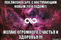 Лен,Лисенок,БРО, С Наступающим Новым 2014 Годом!!! Желаю огромного счастья и здоровья !!!