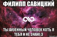 Филипп Савицкий Ты ахуенный человек хоть я тебя и не знаю;З