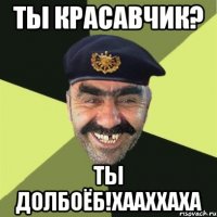 ты красавчик? ты долбоёб!хааххаха