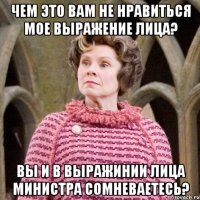 Чем это вам не нравиться мое выражение лица? Вы и в выражинии лица Министра сомневаетесь?