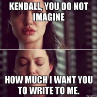 Kendall, you do not imagine How much I want you to write to me.