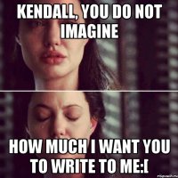 Kendall, you do not imagine How much I want you to write to me:[