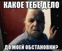 какое тебе дело до моей обстановки?