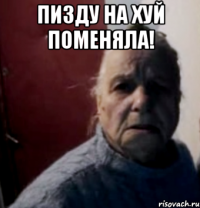 Пизду на хуй поменяла! 