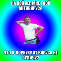 на кой хер мне твой антивирус? что я, порнуху от вируса не отличу?