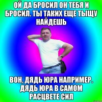 Ой да бросил он тебя и бросил. Ты таких еще тыщу найдешь Вон, дядь Юра например. Дядь Юра в самом расцвете сил