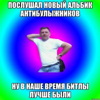 Послушал новый альбик Антибулыжников ну в наше время Битлы лучше были