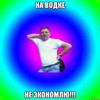 на водке не экономлю!!!