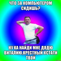 Что за компьютером сидишь? Ну ка найди мне дядю Виталию,крестный кстати твой