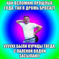 Как вспомню прошлые года, так в дрожь бросает Уууухх были курицы тогда, с паленой водки засыпают