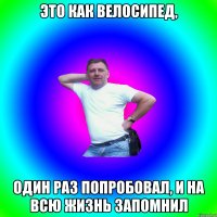 Это как велосипед, один раз попробовал, и на всю жизнь запомнил