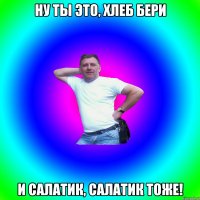 Ну ты это, хлеб бери и салатик, салатик тоже!