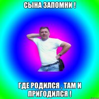 Сына запомни ! Где родился , там и пригодился !