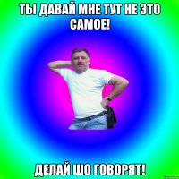 ты давай мне тут не это самое! делай шо говорят!