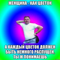 Женщина - как цветок А каждый цветок должен быть немного распущен, ты ж понимаешь