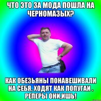 Что это за мода пошла на черномазых? Как обезьяны понавешивали на себя, ходят как попугаи . Реперы они,ишь!