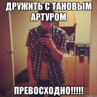 дружить с Тановым Артуром превосходно!!!!!