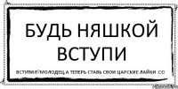 будь няшкой вступи вступил?молодец,а теперь ставь свои царские лайки :DD