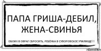 Папа Гриша-дебил, жена-свинья Обоих в овраг сбросить, ребёнка в Суворовское училище!!!