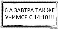 6 А завтра так же учимся с 14:10!!! 