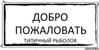 ДОБРО ПОЖАЛОВАТЬ ТИПИЧНЫЙ РЫБОЛОВ