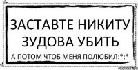 заставте никиту зудова убить а потом чтоб меня полюбил:*:*