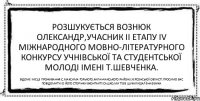 Розшукується ВОЗНЮК ОЛЕКСАНДР,учасник II етапу IV Міжнародного мовно-літературного конкурсу учнівської та студентської молоді імені Т.Шевченка. Відоме місце проживання:с.Максима Горького,Каланчакського району,Херсонської області.Просимо вас повідомити id його сторінки вконтакті!Сашко,ми тебе шукали)))Алёна©Вика