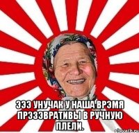  Эээ унучак у наша врэмя прэзэвративы в ручную плели.