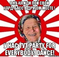 А ну-ка иди пой свой Хард-басс в другом месте ! У нас тут Party for everybody! Dance!