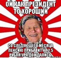 Ой как Президент то хороший со следующего месяца пенсию прибавит на 2.5 рубля!Ура дождались.