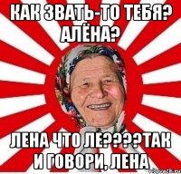 Как звать-то тебя? Алёна? Лена что ле????Так и говори, ЛЕНА