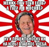 жених-то у тебя есть? А тут? А в Москве? Ну и правильно! Ну их на херь! Главное-учёба