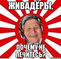 ЖИВАДЁРЫ, ПОЧЕМУ НЕ ЛЕЧИТЕСЬ?