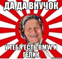 Да да внучок у тебя есть bmw и гелик