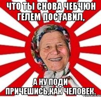 что ты снова чебчюн гелем поставил, а ну поди причешись,как человек.