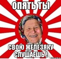 Опять ты Свою железяку слушаешь !