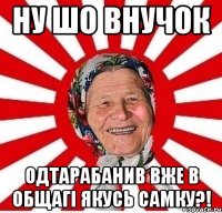 ну шо внучок одтарабанив вже в общагі якусь самку?!