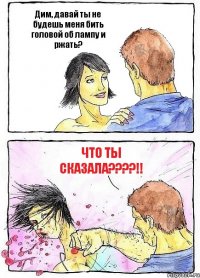 Дим, давай ты не будешь меня бить головой об лампу и ржать? ЧТО ТЫ СКАЗАЛА????!!