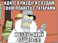 Идите в пизду! Я создам свою планету с татарами И буду с ними общаться!