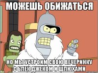 можешь обижаться но мы устроим свою вечеринку с блек джеком и шлюхами