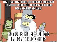 Я бы дал тебе совет, но никакой здравый смысл не способен пробиться сквозь весь этот белый шум, который вы, зовёте мозгами, верно?