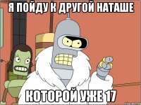 я пойду к другой наташе которой уже 17