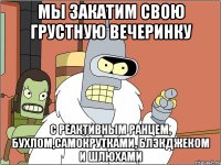мы закатим свою грустную вечеринку с реактивным ранцем, бухлом,самокрутками, блэкджеком и шлюхами