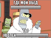 где мой обед !!!!!!!!!!!!!!!!!!!!!!!!!!! ты уволен!!!!!!!!!!!!!!!!!!!!!!!!!!!!!