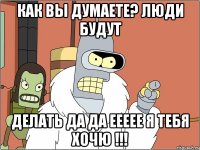 как вы думаете? люди будут делать да да еееее я тебя хочю !!!