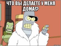 что вы делаете у меня дома!? 
