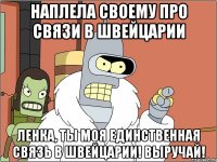 Наплела своему про связи в Швейцарии Ленка, ты моя единственная связь в Швейцарии! Выручай!